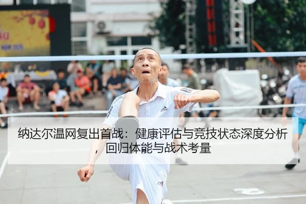 纳达尔温网复出首战：健康评估与竞技状态深度分析，回归体能与战术考量