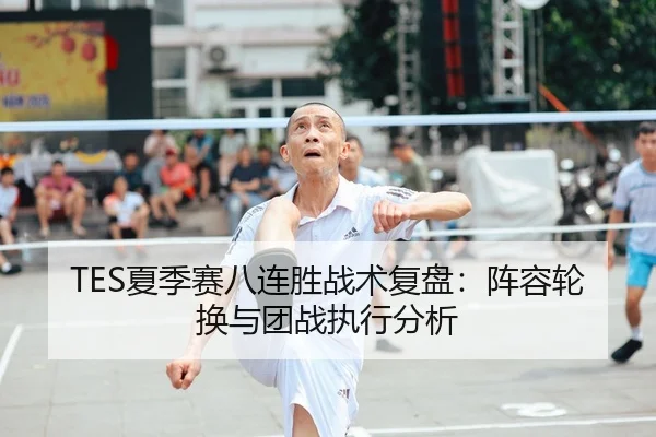 TES夏季赛八连胜战术复盘：阵容轮换与团战执行分析